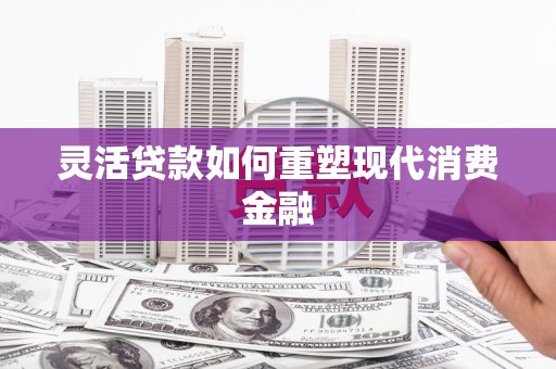 六脚灵活贷款如何重塑现代消费金融
