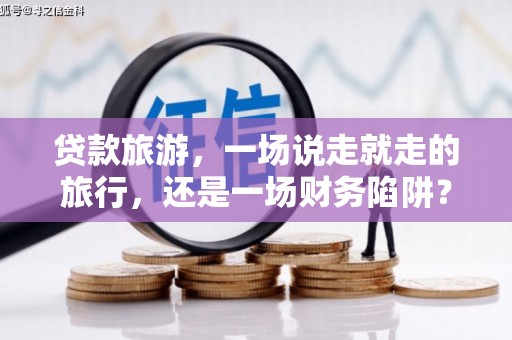 崇左贷款旅游，一场说走就走的旅行，还是一场财务陷阱？