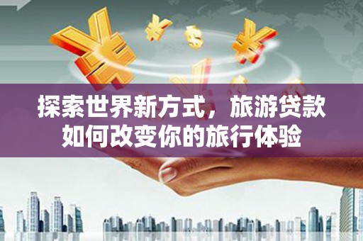南丹探索世界新方式，旅游贷款如何改变你的旅行体验