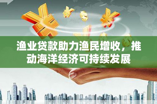 阳泉渔业贷款助力渔民增收，推动海洋经济可持续发展