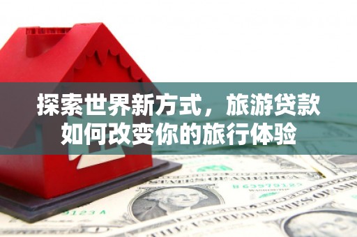 肇庆探索世界新方式，旅游贷款如何改变你的旅行体验